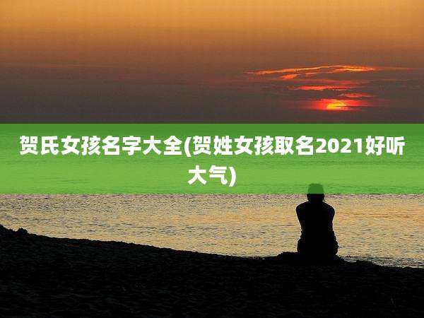 贺氏女孩名字大全(贺姓女孩取名2021好听大气)