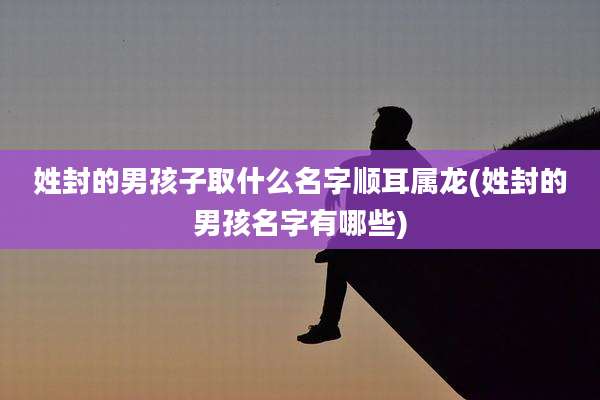 姓封的男孩子取什么名字顺耳属龙(姓封的男孩名字有哪些)
