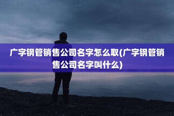 广字钢管销售公司名字怎么取(广字钢管销售公司名字叫什么)