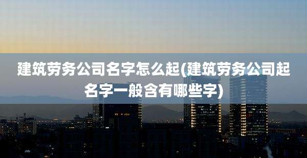 建筑劳务公司名字怎么起(建筑劳务公司起名字一般含有哪些字)