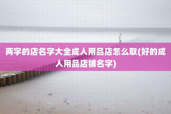 两字的店名字大全成人用品店怎么取(好的成人用品店铺名字)
