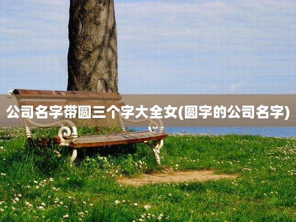 公司名字带圆三个字大全女(圆字的公司名字)