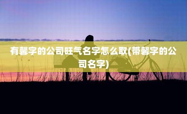 有馨字的公司旺气名字怎么取(带馨字的公司名字)