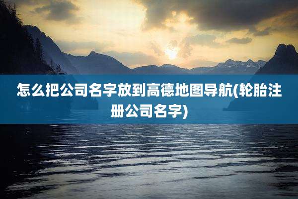怎么把公司名字放到高德地图导航(轮胎注册公司名字)