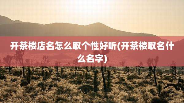 开茶楼店名怎么取个性好听(开茶楼取名什么名字)