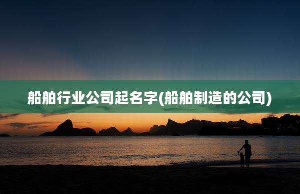船舶行业公司起名字(船舶制造的公司)