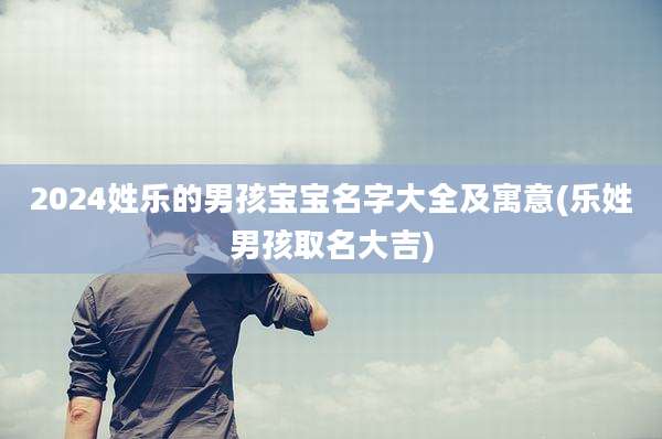 2024姓乐的男孩宝宝名字大全及寓意(乐姓男孩取名大吉)