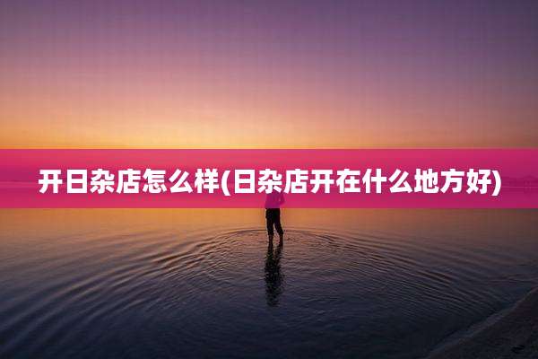 开日杂店怎么样(日杂店开在什么地方好)