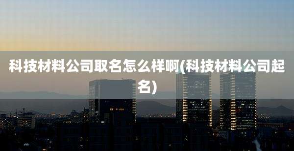 科技材料公司取名怎么样啊(科技材料公司起名)