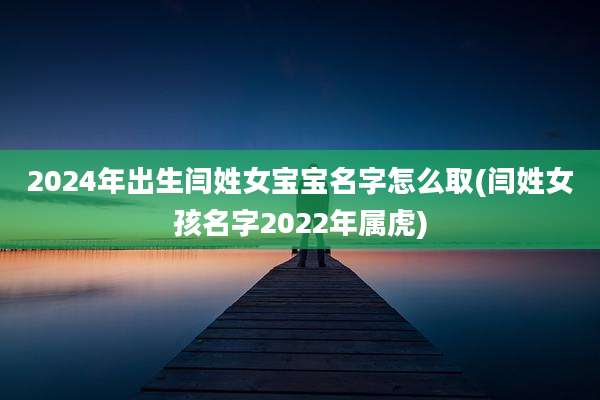 2024年出生闫姓女宝宝名字怎么取(闫姓女孩名字2022年属虎)