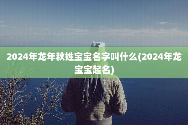 2024年龙年秋姓宝宝名字叫什么(2024年龙宝宝起名)