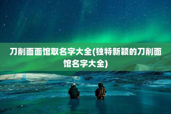 刀削面面馆取名字大全(独特新颖的刀削面馆名字大全)