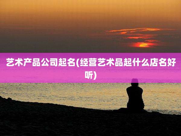 艺术产品公司起名(经营艺术品起什么店名好听)