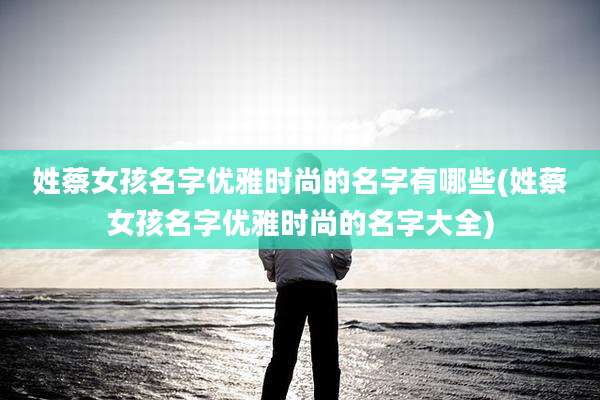 姓蔡女孩名字优雅时尚的名字有哪些(姓蔡女孩名字优雅时尚的名字大全)