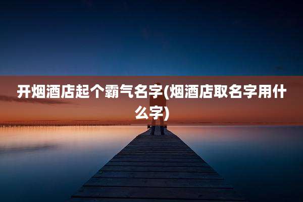 开烟酒店起个霸气名字(烟酒店取名字用什么字)