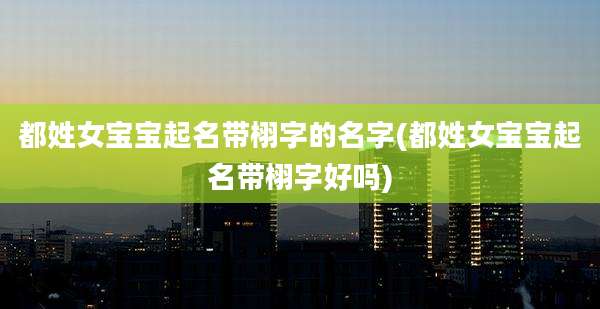 都姓女宝宝起名带栩字的名字(都姓女宝宝起名带栩字好吗)