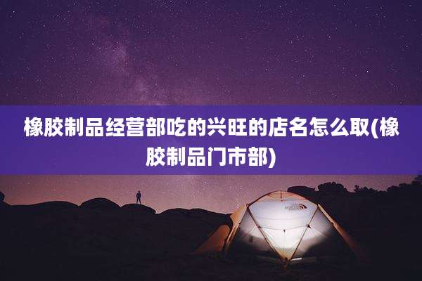 橡胶制品经营部吃的兴旺的店名怎么取(橡胶制品门市部)