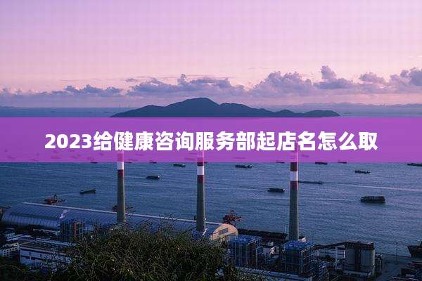 2023给健康咨询服务部起店名怎么取