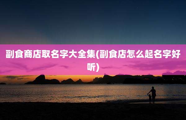 副食商店取名字大全集(副食店怎么起名字好听)