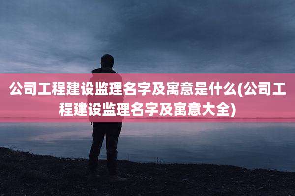 公司工程建设监理名字及寓意是什么(公司工程建设监理名字及寓意大全)
