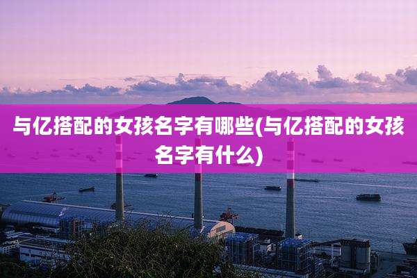 与亿搭配的女孩名字有哪些(与亿搭配的女孩名字有什么)