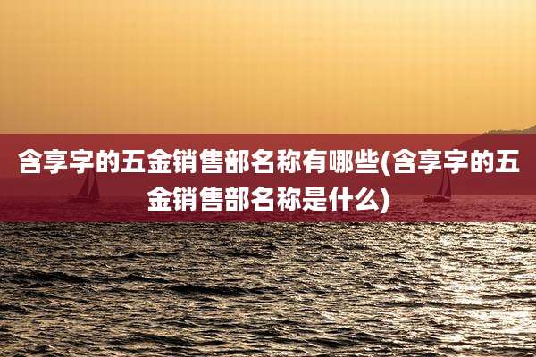 含享字的五金销售部名称有哪些(含享字的五金销售部名称是什么)