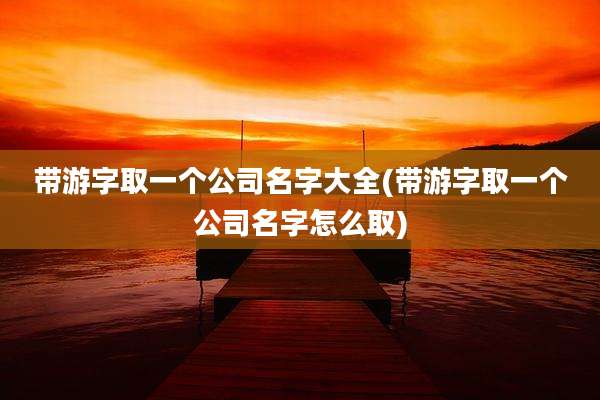 带游字取一个公司名字大全(带游字取一个公司名字怎么取)