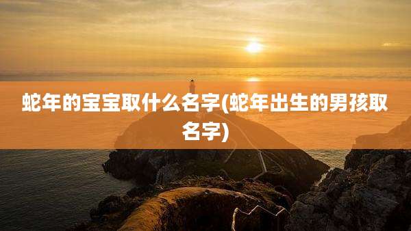 蛇年的宝宝取什么名字(蛇年出生的男孩取名字)