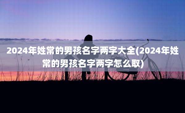 2024年姓常的男孩名字两字大全(2024年姓常的男孩名字两字怎么取)