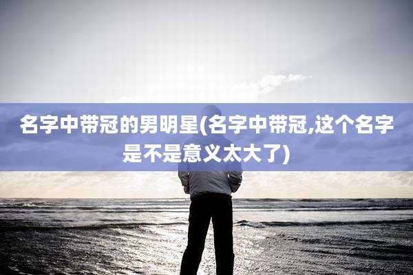 名字中带冠的男明星(名字中带冠,这个名字是不是意义太大了)