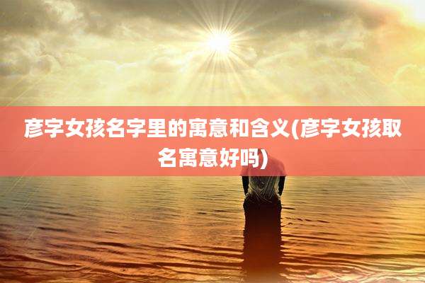 彦字女孩名字里的寓意和含义(彦字女孩取名寓意好吗)