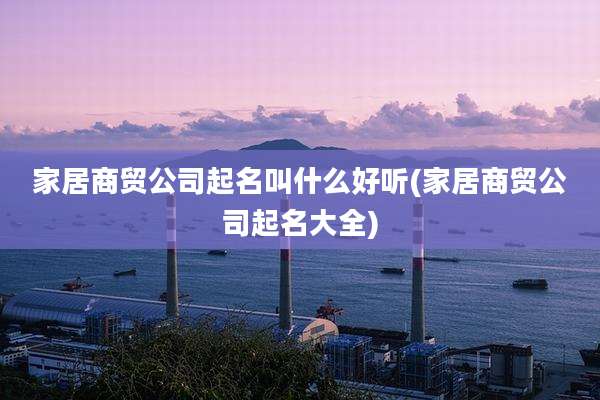家居商贸公司起名叫什么好听(家居商贸公司起名大全)