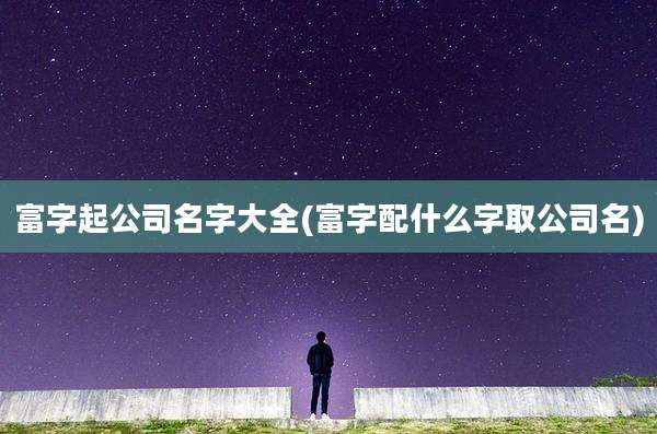 富字起公司名字大全(富字配什么字取公司名)