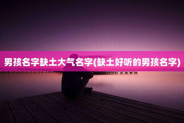 男孩名字缺土大气名字(缺土好听的男孩名字)