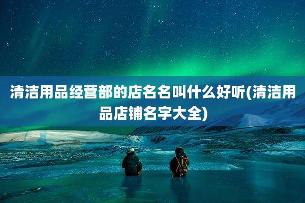 清洁用品经营部的店名名叫什么好听(清洁用品店铺名字大全)