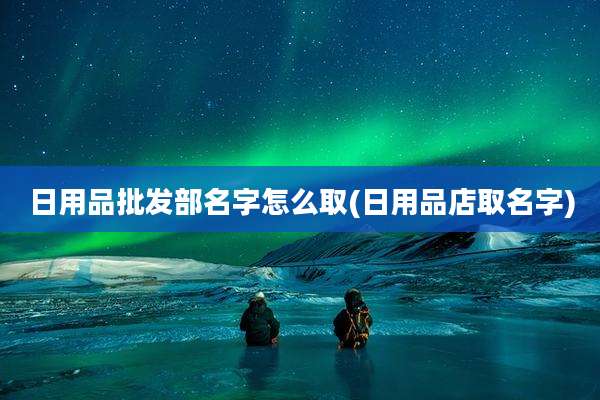 日用品批发部名字怎么取(日用品店取名字)