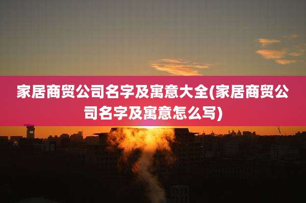 家居商贸公司名字及寓意大全(家居商贸公司名字及寓意怎么写)