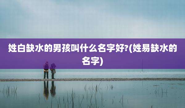 姓白缺水的男孩叫什么名字好?(姓易缺水的名字)