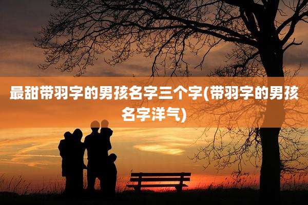 最甜带羽字的男孩名字三个字(带羽字的男孩名字洋气)
