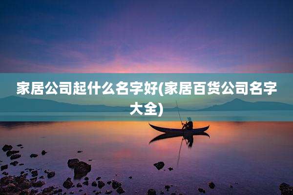 家居公司起什么名字好(家居百货公司名字大全)