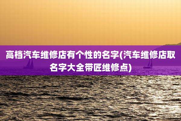 高档汽车维修店有个性的名字(汽车维修店取名字大全带匠维修点)