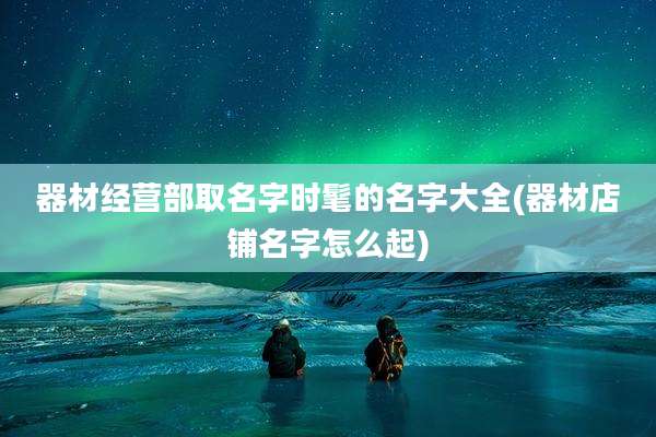 器材经营部取名字时髦的名字大全(器材店铺名字怎么起)