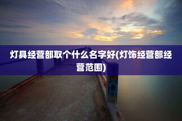 灯具经营部取个什么名字好(灯饰经营部经营范围)