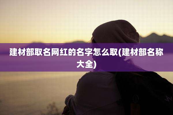建材部取名网红的名字怎么取(建材部名称大全)