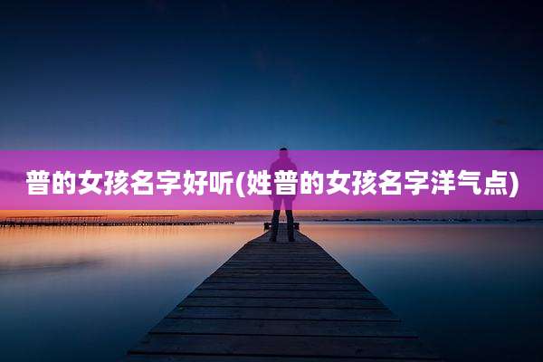 普的女孩名字好听(姓普的女孩名字洋气点)
