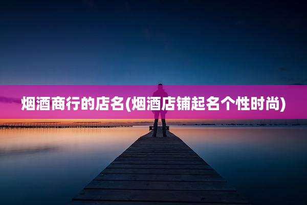 烟酒商行的店名(烟酒店铺起名个性时尚)