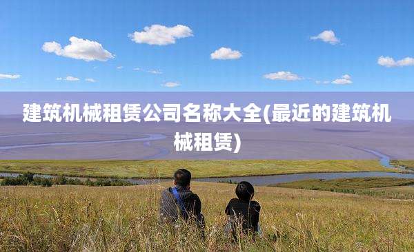 建筑机械租赁公司名称大全(最近的建筑机械租赁)