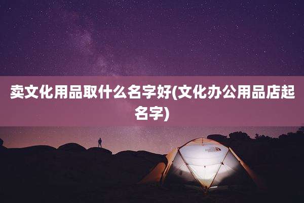卖文化用品取什么名字好(文化办公用品店起名字)