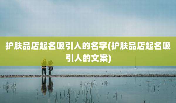 护肤品店起名吸引人的名字(护肤品店起名吸引人的文案)