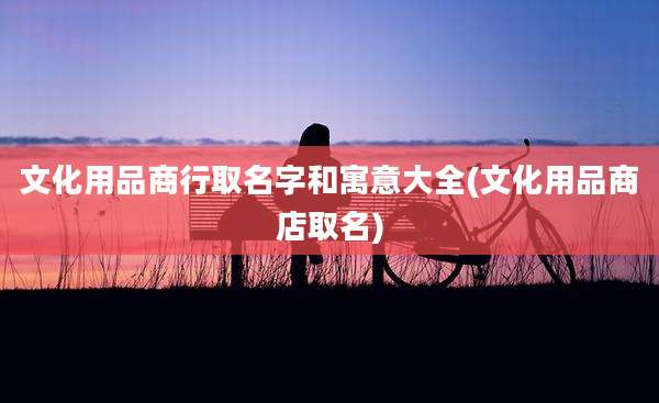 文化用品商行取名字和寓意大全(文化用品商店取名)